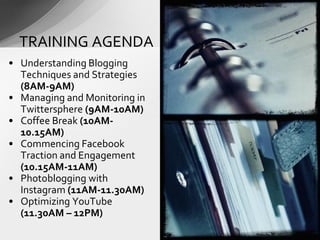 • Understanding Blogging
Techniques and Strategies
(8AM-9AM)
• Managing and Monitoring in
Twittersphere (9AM-10AM)
• Coffee Break (10AM-
10.15AM)
• Commencing Facebook
Traction and Engagement
(10.15AM-11AM)
• Photoblogging with
Instagram (11AM-11.30AM)
• Optimizing YouTube
(11.30AM – 12PM)
TRAINING AGENDA
 