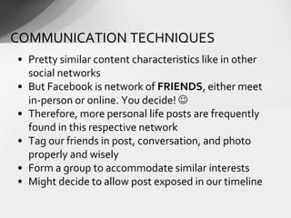 • Pretty similar content characteristics like in other
social networks
• But Facebook is network of FRIENDS, either meet
in-person or online. You decide! 
• Therefore, more personal life posts are frequently
found in this respective network
• Tag our friends in post, conversation, and photo
properly and wisely
• Form a group to accommodate similar interests
• Might decide to allow post exposed in our timeline
COMMUNICATION TECHNIQUES
 