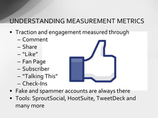 • Traction and engagement measured through
– Comment
– Share
– “Like”
– Fan Page
– Subscriber
– “Talking This”
– Check-Ins
• Fake and spammer accounts are always there
• Tools: SproutSocial, HootSuite, TweetDeck and
many more
UNDERSTANDING MEASUREMENT METRICS
 
