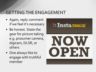 • Again, reply comment
if we feel it’s necessary
• Be honest. State the
gear for picture taking
e.g. prosumer camera,
digicam, DLSR, or
others
• One always like to
engage with truthful
member
GETTING THE ENGAGEMENT
 