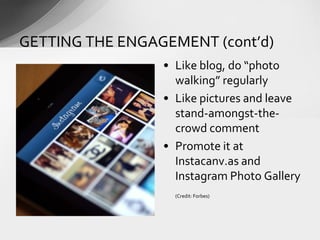 • Like blog, do “photo
walking” regularly
• Like pictures and leave
stand-amongst-the-
crowd comment
• Promote it at
Instacanv.as and
Instagram Photo Gallery
(Credit: Forbes)
GETTING THE ENGAGEMENT (cont’d)
 