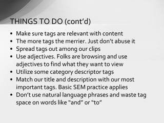 • Make sure tags are relevant with content
• The more tags the merrier. Just don’t abuse it
• Spread tags out among our clips
• Use adjectives. Folks are browsing and use
adjectives to find what they want to view
• Utilize some category descriptor tags
• Match our title and description with our most
important tags. Basic SEM practice applies
• Don’t use natural language phrases and waste tag
space on words like “and” or “to”
THINGS TO DO (cont’d)
 