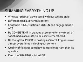 • Write as “original” as we could with our writing style
• Different media, different content
• Content is KING, traction is QUEEN and engagement is
ACE
• Be CONSISTENT in creating username for any (type) of
social media accounts, to be easily remembered
• Be thoughtful PRIOR to posting as Search Engines crawl
almost everything, including our content
• Quality of follower somehow is more important than its
quantity
• Keep the SHARING spirit ALIVE
SUMMING EVERYTHING UP
 