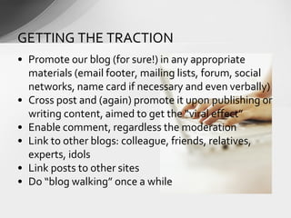 • Promote our blog (for sure!) in any appropriate
materials (email footer, mailing lists, forum, social
networks, name card if necessary and even verbally)
• Cross post and (again) promote it upon publishing or
writing content, aimed to get the “viral effect”
• Enable comment, regardless the moderation
• Link to other blogs: colleague, friends, relatives,
experts, idols
• Link posts to other sites
• Do “blog walking” once a while
GETTING THE TRACTION
 