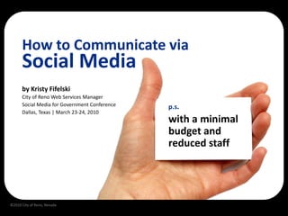 How to Communicate via
      Social Media
      by Kristy Fifelski
      City of Reno Web Services Manager
      Social Media for Government Conference   p.s.
      Dallas, Texas | March 23-24, 2010
                                               with a minimal
                                               budget and
                                               reduced staff




©2010 City of Reno, Nevada
 