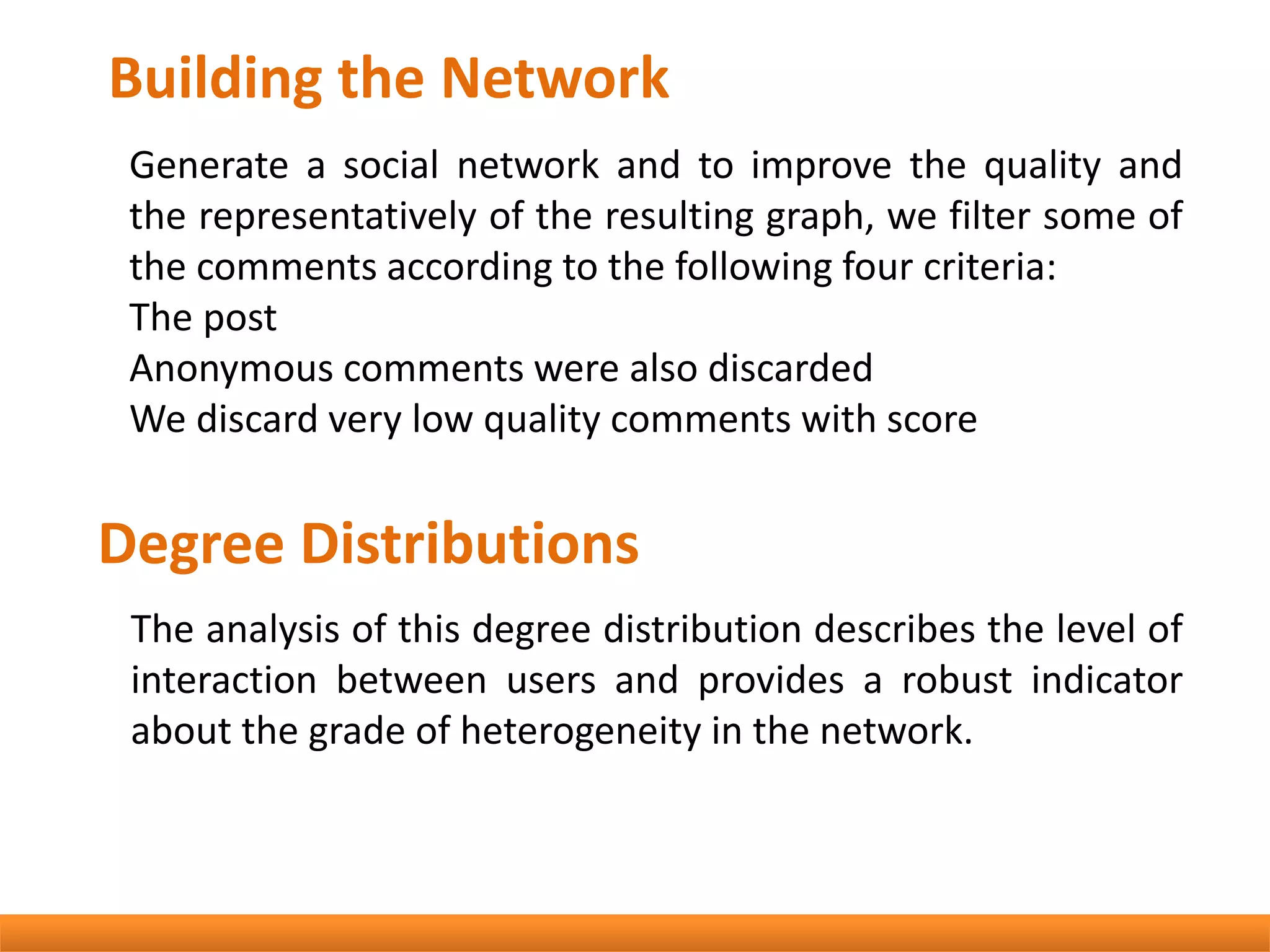 Building the Network
Generate a social network and to improve the quality and
the representatively of the resulting graph, we filter some of
the comments according to the following four criteria:
The post
Anonymous comments were also discarded
We discard very low quality comments with score
Degree Distributions
The analysis of this degree distribution describes the level of
interaction between users and provides a robust indicator
about the grade of heterogeneity in the network.
 