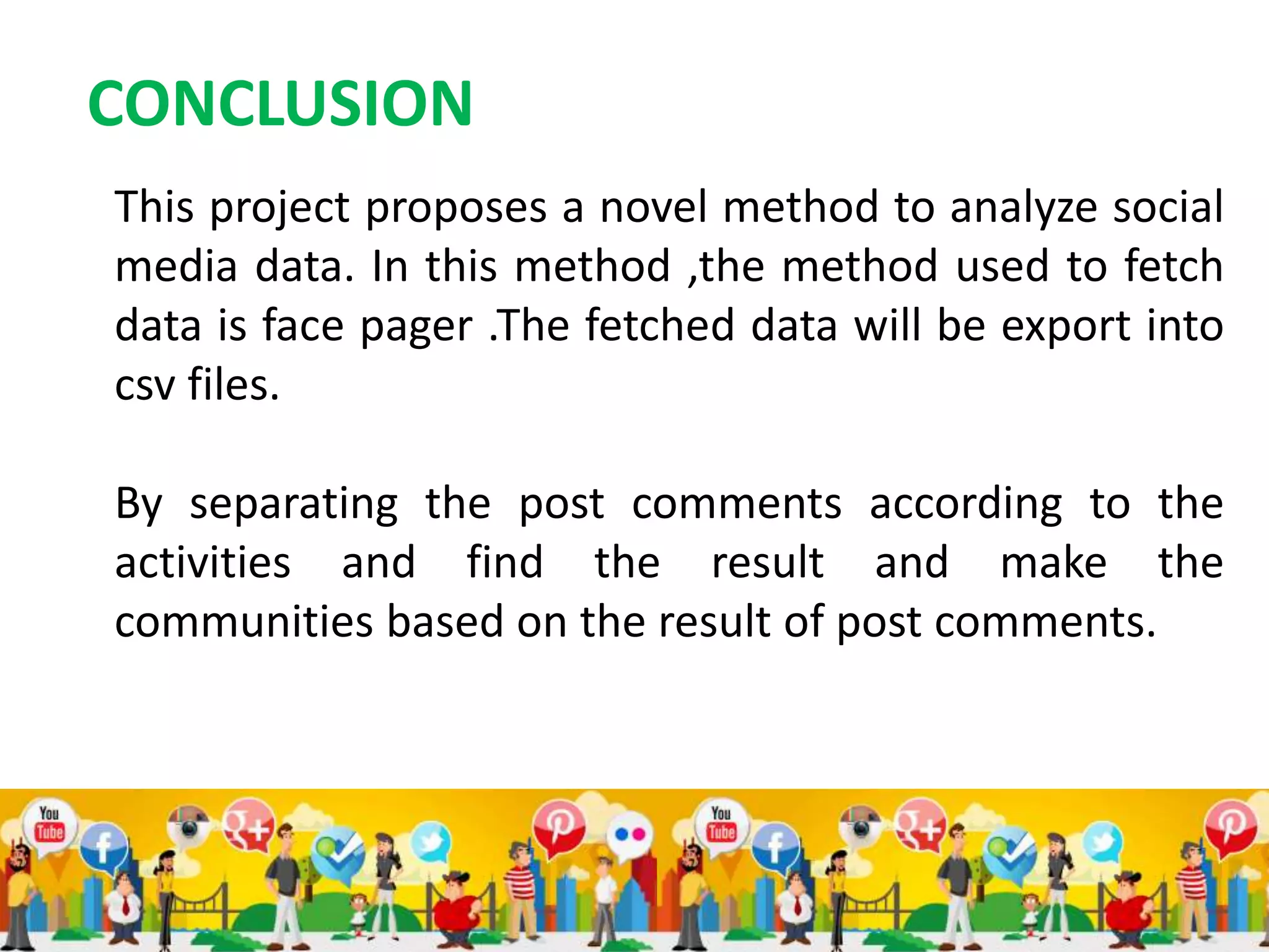 CONCLUSION
This project proposes a novel method to analyze social
media data. In this method ,the method used to fetch
data is face pager .The fetched data will be export into
csv files.
By separating the post comments according to the
activities and find the result and make the
communities based on the result of post comments.
 
