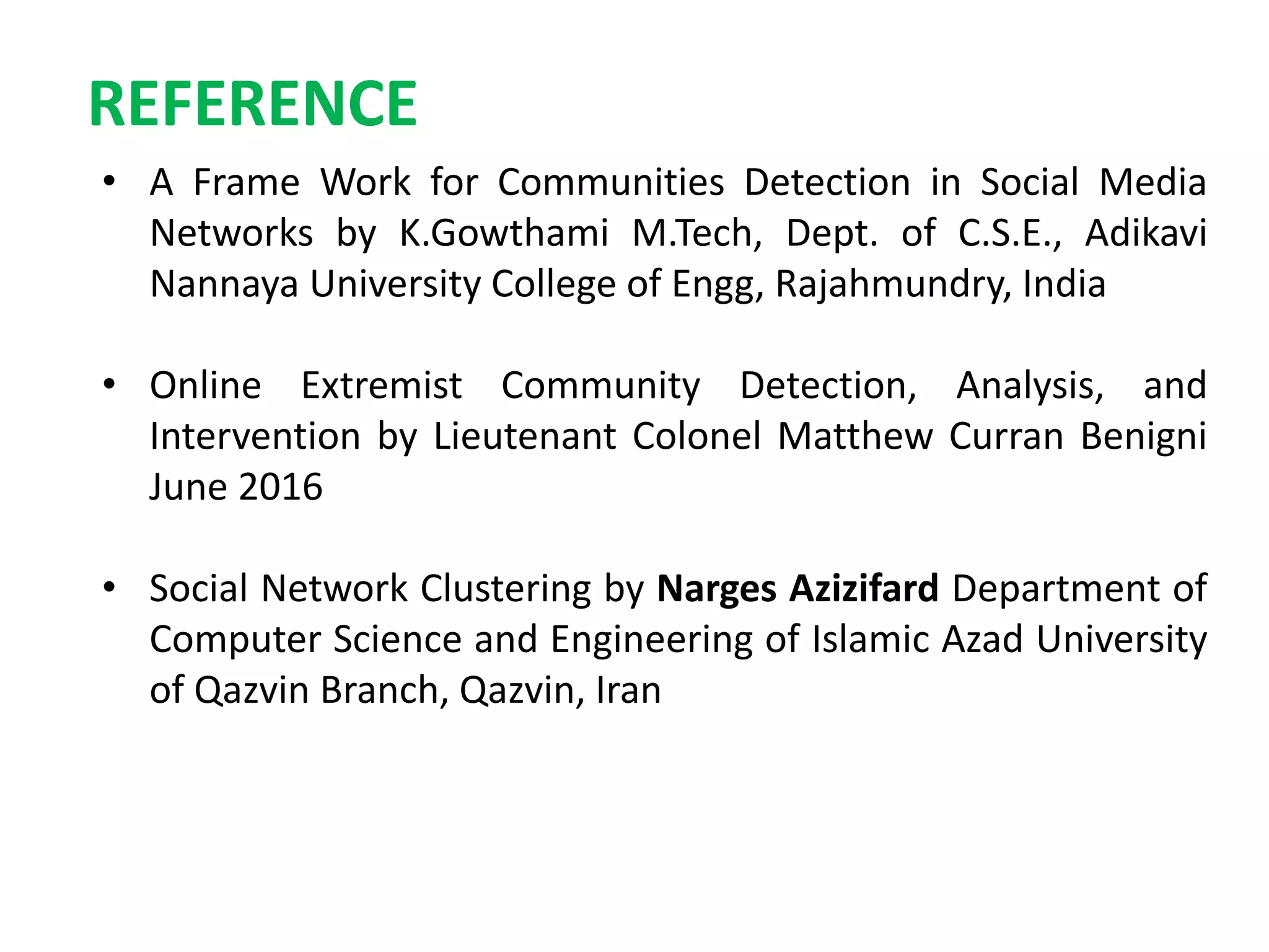 REFERENCE
• A Frame Work for Communities Detection in Social Media
Networks by K.Gowthami M.Tech, Dept. of C.S.E., Adikavi
Nannaya University College of Engg, Rajahmundry, India
• Online Extremist Community Detection, Analysis, and
Intervention by Lieutenant Colonel Matthew Curran Benigni
June 2016
• Social Network Clustering by Narges Azizifard Department of
Computer Science and Engineering of Islamic Azad University
of Qazvin Branch, Qazvin, Iran
 