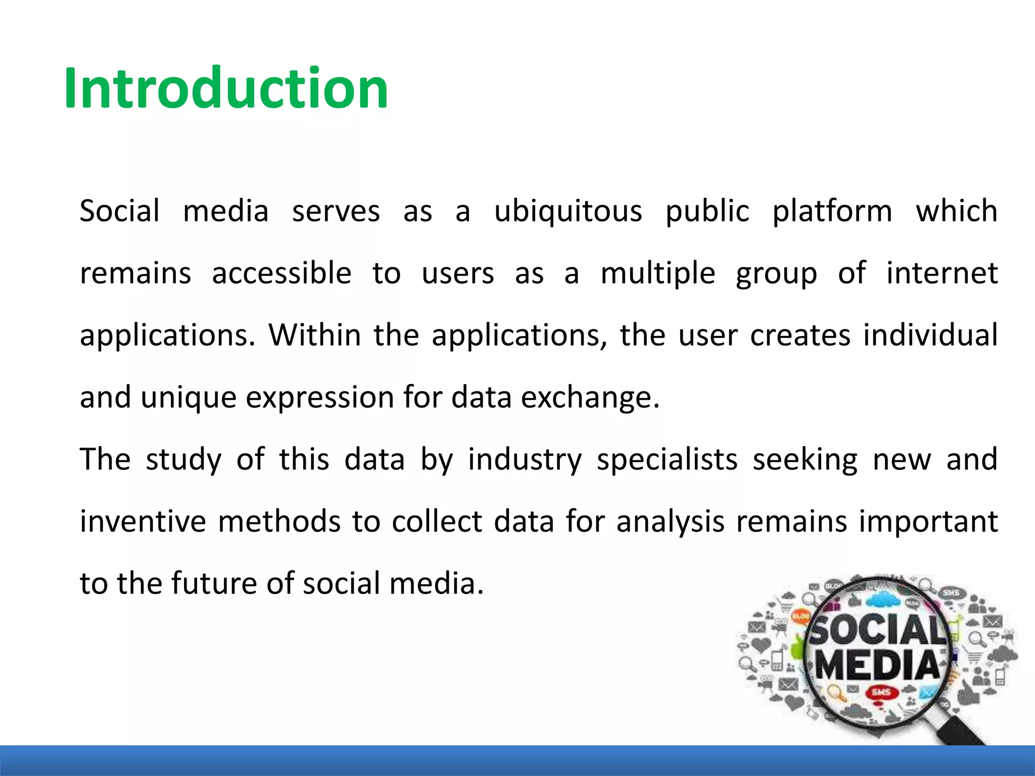 Introduction
Social media serves as a ubiquitous public platform which
remains accessible to users as a multiple group of internet
applications. Within the applications, the user creates individual
and unique expression for data exchange.
The study of this data by industry specialists seeking new and
inventive methods to collect data for analysis remains important
to the future of social media.
 