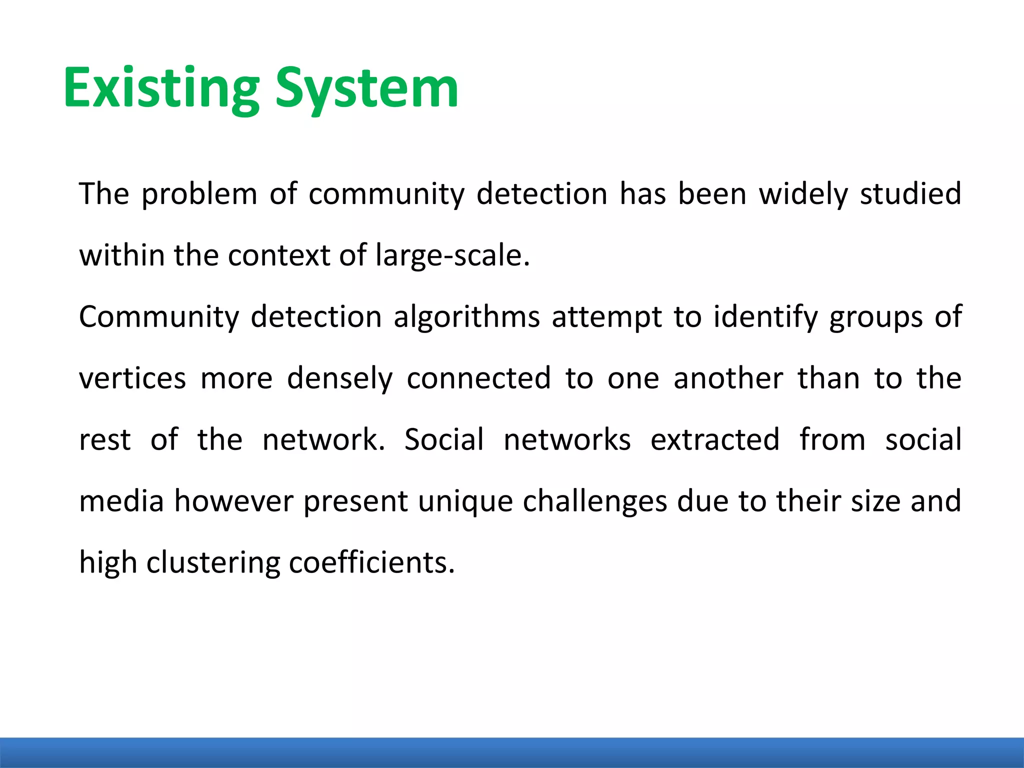 Existing System
The problem of community detection has been widely studied
within the context of large-scale.
Community detection algorithms attempt to identify groups of
vertices more densely connected to one another than to the
rest of the network. Social networks extracted from social
media however present unique challenges due to their size and
high clustering coefficients.
 
