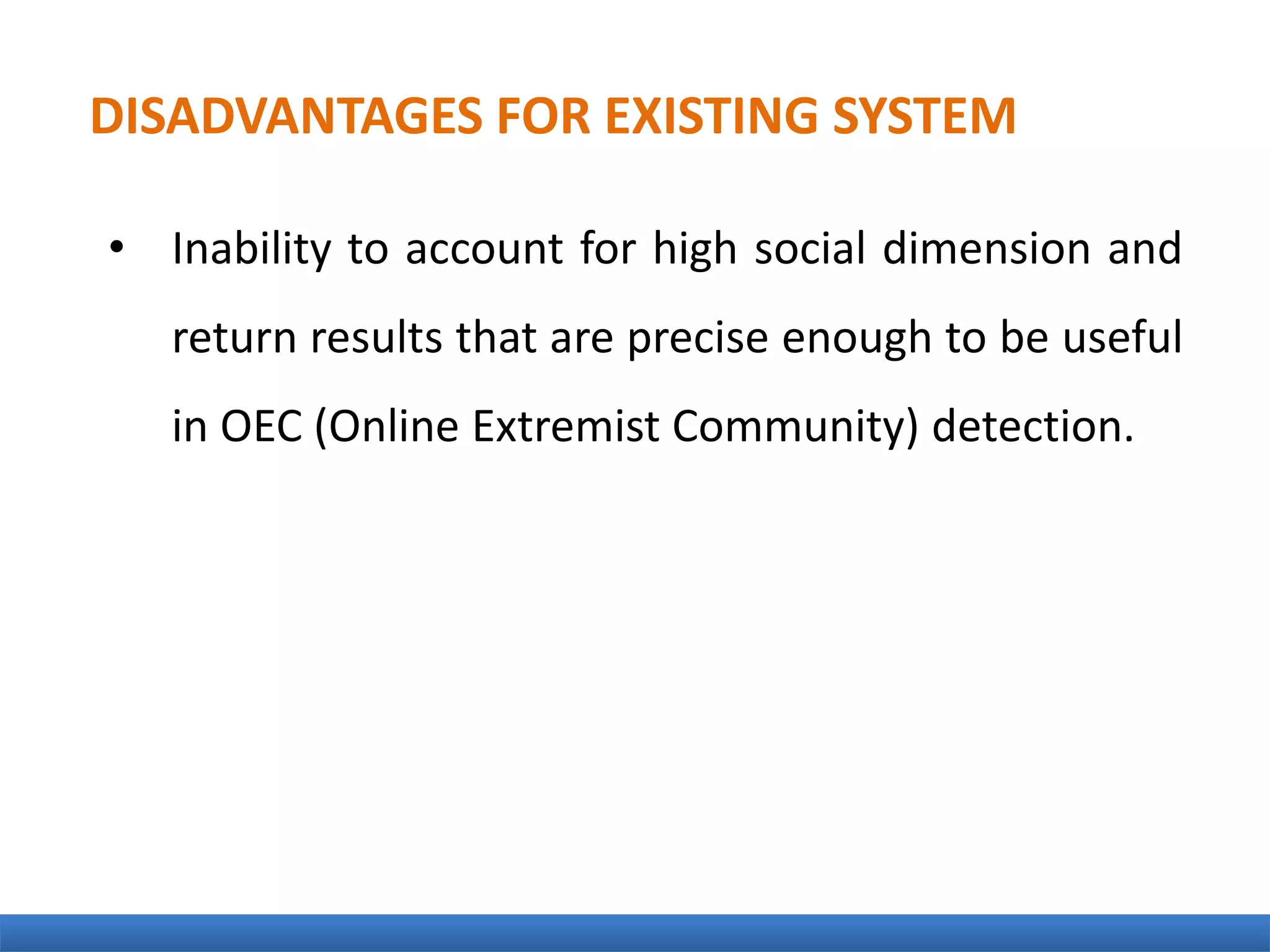 • Inability to account for high social dimension and
return results that are precise enough to be useful
in OEC (Online Extremist Community) detection.
DISADVANTAGES FOR EXISTING SYSTEM
 