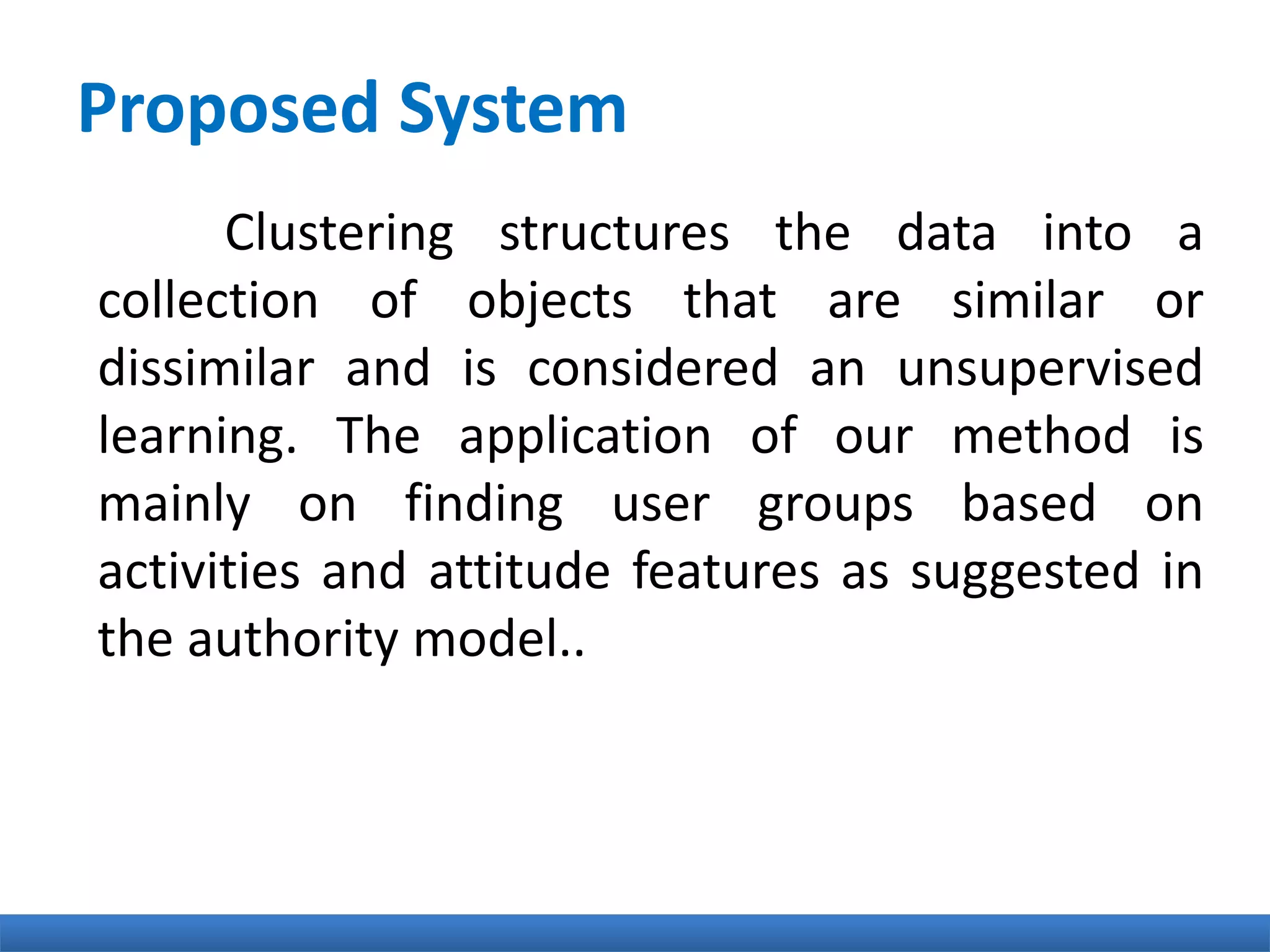 Proposed System
Clustering structures the data into a
collection of objects that are similar or
dissimilar and is considered an unsupervised
learning. The application of our method is
mainly on finding user groups based on
activities and attitude features as suggested in
the authority model..
 