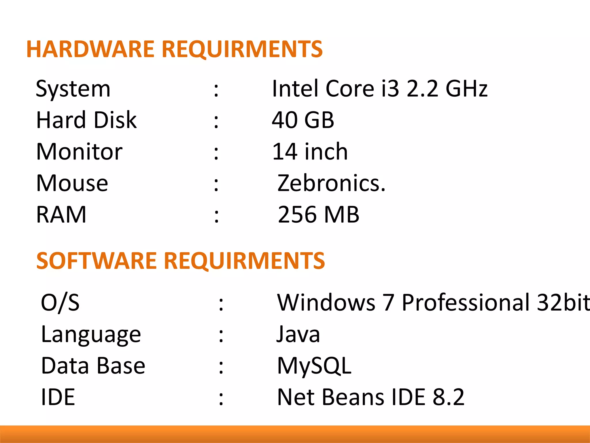HARDWARE REQUIRMENTS
SOFTWARE REQUIRMENTS
System : Intel Core i3 2.2 GHz
Hard Disk : 40 GB
Monitor : 14 inch
Mouse : Zebronics.
RAM : 256 MB
O/S : Windows 7 Professional 32bit
Language : Java
Data Base : MySQL
IDE : Net Beans IDE 8.2
 