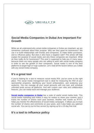 Social Media Companies in Dubai Are Important For
Growth
While we all understand why social media companies in Dubai are important, we are
sometimes confused about their purpose. Why are they good for businesses? We
use it to build relationships with brands and companies, to make better purchases,
and to influence policy. But does it also have a negative side? This article will help
explain the purpose of social media and why these companies are important. What
do they really do for businesses? This post is supposed to help you in many ways,
because there are many people who are willing to work with social media company
in order to see the growth of their companies. Social media is one of the best
platforms to target high or huge audience. Let’s read all the factors before you Collab
with any social media company.
It’s a great tool
If you’re looking for a tool to measure social media ROI, you’ve come to the right
place. This social media management tool is ideal for measuring the ROI of your
sponsorship programs, identifying your brand ambassadors, and analyzing your
audience. You can manage all your social accounts with one tool, and schedule
unlimited posts across all platforms. And with custom user roles and collaboration
features, you can easily track and manage your audience.
Social media companies in Dubai has a suite of useful social media tools. This
social media marketing tool makes it easy for visitors to share your content, and it
tracks the number of shares each post receives. Another tool, known as IFTTT,
helps you monitor the effectiveness of social media campaigns. It allows you to track
the number of shares and comments on your posts, and it also helps you optimize
social ads. You can try out its free version by signing up for a 15-day free trial.
It’s a tool to influence policy
 
