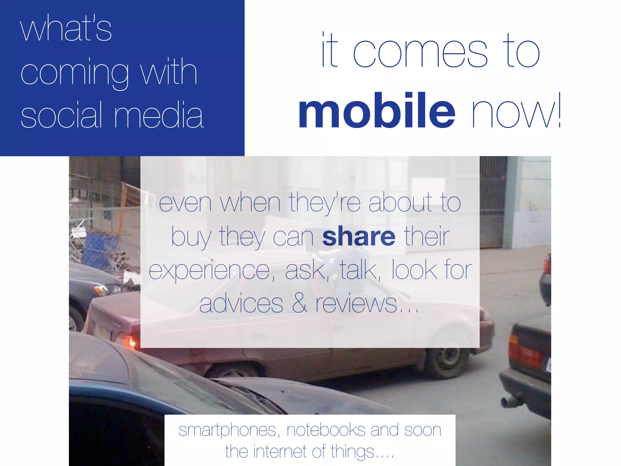 what’s
coming with             it comes to
social media           mobile now!
         even when they’re about to
          buy they can share their
        experience, ask, talk, look for
            advices & reviews...



          smartphones, notebooks and soon
               the internet of things....
 