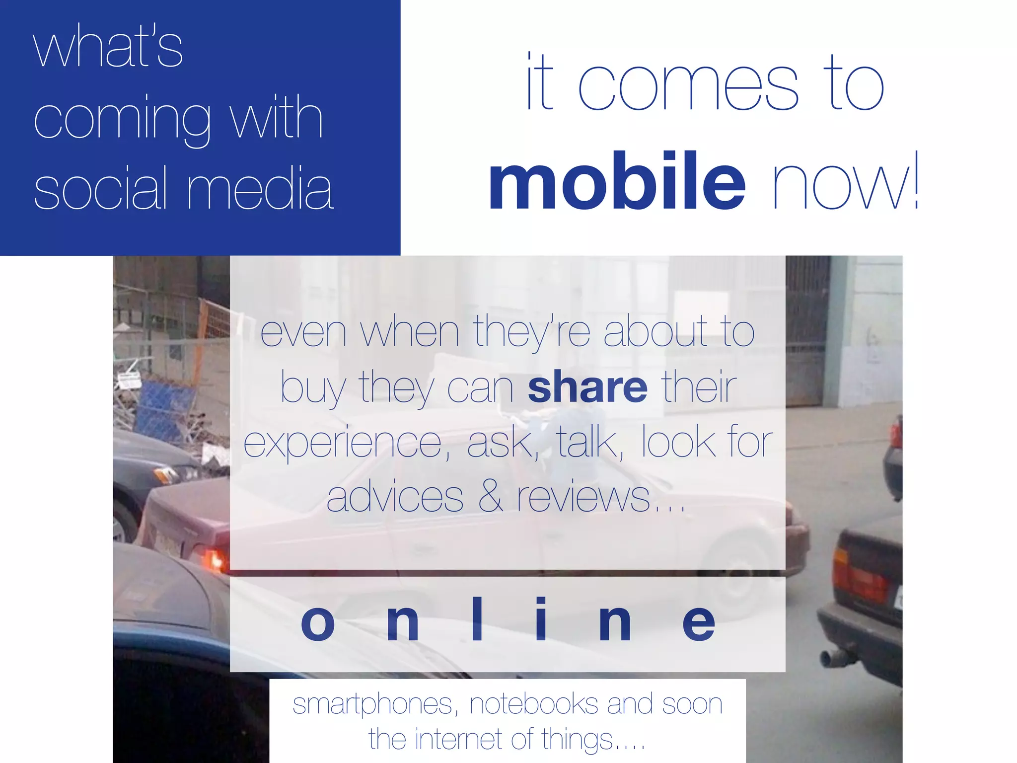 what’s
coming with             it comes to
social media           mobile now!
         even when they’re about to
          buy they can share their
        experience, ask, talk, look for
            advices & reviews...

           o n l i n e
          smartphones, notebooks and soon
               the internet of things....
 