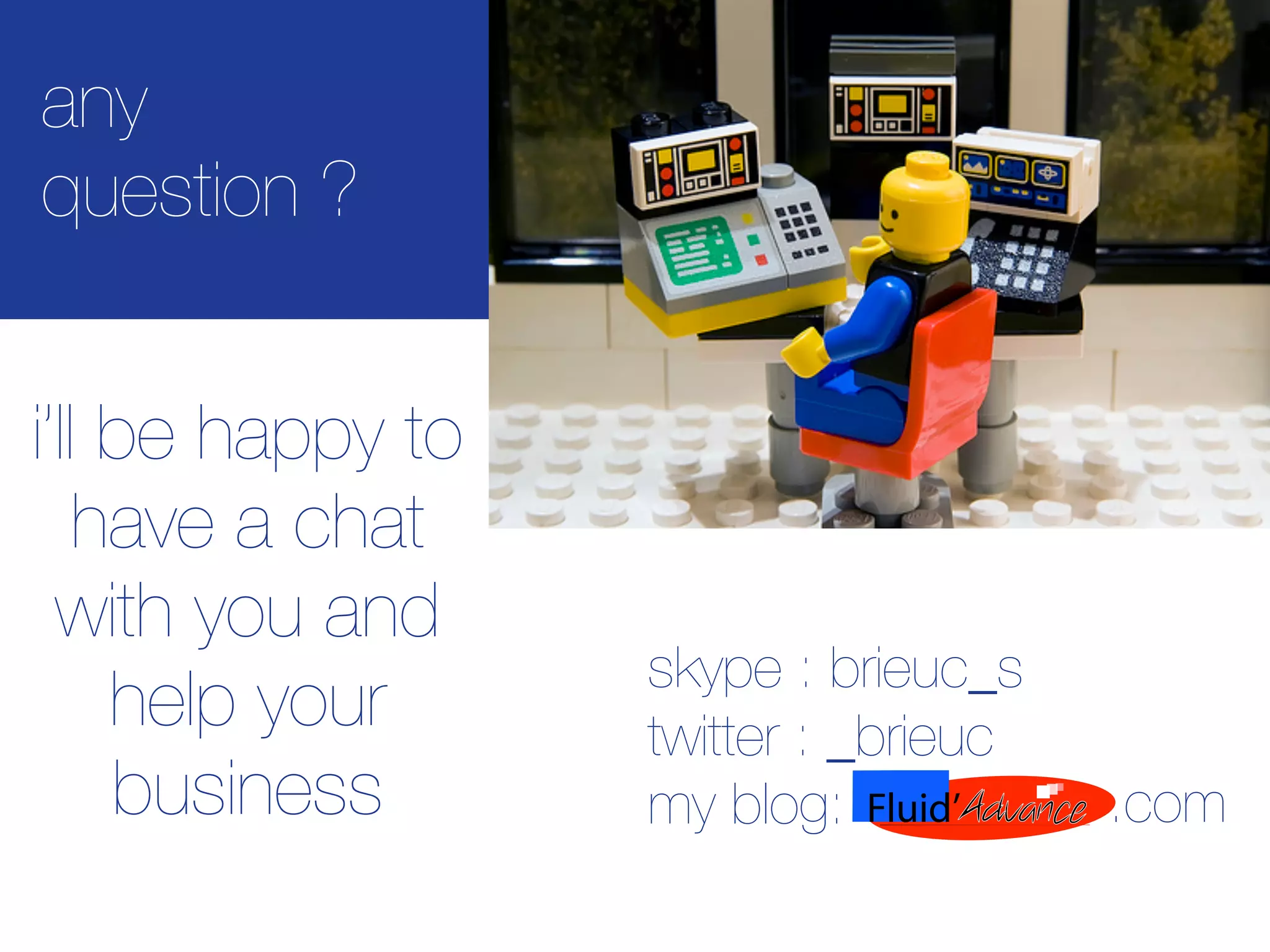any
question ?


i’ll be happy to
    have a chat
  with you and
                   skype : brieuc_s
     help your     twitter : _brieuc
     business      my blog:            .com
 
