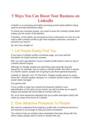 5 Ways You Can Boost Your Business on
LinkedIn
LinkedIn is an emerging and highly promising social media platform being
used to promote businesses today.
To boost your business growth, you need to have the LinkedIn profile which
makes you the center of all attention.
Therefore, in this article, we are going to have a discussion on how you can
build a killer LinkedIn profile to get more targeted customers, services or
products you require.
So, let’s dive straight in!
1. Let People Easily Find You
If you have a LinkedIn profile or business page, you have laid the
foundation for bright business success.
Still, you won’t get attention if your LinkedIn profile doesn’t come on top of
LinkedIn Search Engine.
Although on Google, people are searching using semantic long tail
keywords, for example, how to make a LinkedIn profile. But when it comes
to LinkedIn search, people are not going to use those general keywords.
LinkedIn is ‘Specific’ and ‘To-The-Point’. People usually search by using
terms like ‘LinkedIn graphic designer’ or ‘LinkedIn content writer or LinkedIn
social media manager’.
You get the drift.
If your profile or page has missed the keywords related to your
specialization or the niche of your brand, you will not show up on search
engine and people will not be able to connect with you.
So, try to have keywords integrated into your profile description which will
make you easy to be found on LinkedIn.
2. Give Attractive Prospects To People
We need to understand that creating a profile with a mentioned service or
the keyword is not enough to help you build connections.
You need to have an exciting value proposition that goes along with that
which makes people want to come in contact with you.
 