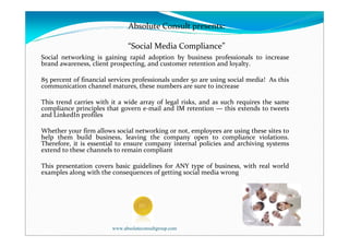 Absolute Consult presents:

                              “Social Media Compliance”
Social networking is gaining rapid adoption by business professionals to increase
brand awareness, client prospecting, and customer retention and loyalty.

85 percent of financial services professionals under 50 are using social media! As this
communication channel matures, these numbers are sure to increase

This trend carries with it a wide array of legal risks, and as such requires the same
compliance principles that govern e-mail and IM retention — this extends to tweets
and LinkedIn profiles

Whether your firm allows social networking or not, employees are using these sites to
help them build business, leaving the company open to compliance violations.
Therefore, it is essential to ensure company internal policies and archiving systems
extend to these channels to remain compliant

This presentation covers basic guidelines for ANY type of business, with real world
examples along with the consequences of getting social media wrong




                        www.absoluteconsultgroup.com
 