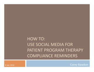 HOW	
  TO:	
  
                       USE	
  SOCIAL	
  MEDIA	
  FOR	
  
                       PATIENT	
  PROGRAM	
  THERAPY	
  
                       COMPLIANCE	
  REMINDERS	
  
6	
  Jan	
  2010	
                             Corey	
  Rawdon	
  
 