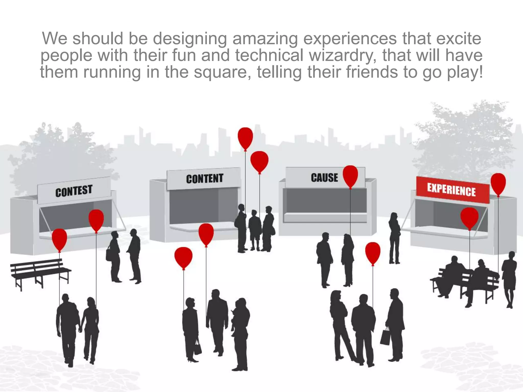We should be designing amazing experiences that excite
people with their fun and technical wizardry, and have them
 running in the square, telling their friends to go play too!
 