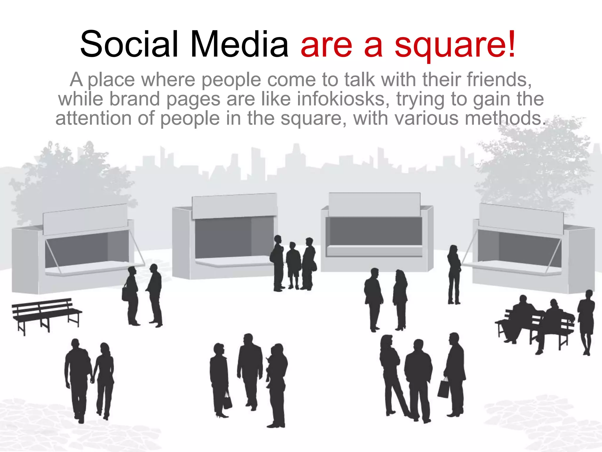 Social Media are a square!
  A place where people come to talk with their friends,
while brand pages are like infokiosks, trying to gain the
attention of people in the square, with various methods.
 