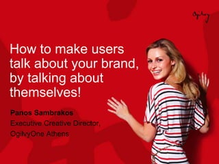 How to make users
talk about your brand,
by talking about
themselves!
Panos Sambrakos
Executive Creative Director,
OgilvyOne Athens
 