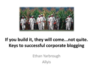 If you build it, they will come...not quite. Keys to successful corporate blogging Ethan Yarbrough Allyis 