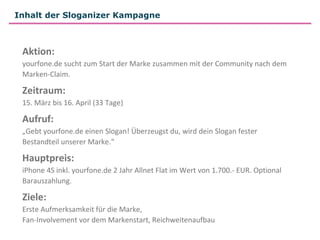 Inhalt der Sloganizer Kampagne



 Aktion:
 yourfone.de sucht zum Start der Marke zusammen mit der Community nach dem
 Marken-Claim.

 Zeitraum:
 15. März bis 16. April (33 Tage)

 Aufruf:
 „Gebt yourfone.de einen Slogan! Überzeugst du, wird dein Slogan fester
 Bestandteil unserer Marke.“

 Hauptpreis:
 iPhone 4S inkl. yourfone.de 2 Jahr Allnet Flat im Wert von 1.700.- EUR. Optional
 Barauszahlung.

 Ziele:
 Erste Aufmerksamkeit für die Marke,
 Fan-Involvement vor dem Markenstart, Reichweitenaufbau
 