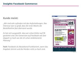Insights Facebook Commerce:




Kunde meint:
„Wir sind sehr zufrieden mit den Aufschaltungen. Das
Interesse war so groß, dass die erste Woche die
Bestellhotline fast überrannt wurde.

Es hat sich ausgezahlt, dass wir schon früher auf FB
gestartet sind. Die Conversion auf Facebook war fast
doppelt so hoch wie die eh schon ambitionierte
Planung.“


Fazit: Facebook als Absatzkanal funktioniert, wenn das
Angebot stimmt und die Hürden nicht zu hoch sind.
 
