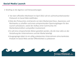 Social Media Launch


 Briefing an die Agentur und Voraussetzungen


     Vor dem offiziellen Marktstart im April 2012 soll ein aufmerksamkeitsstarker
     Prelaunch im Social Web stattfinden
                                             Nachhaltig wirtschaftlicher Erfolg
    Ziele des Prelaunches sind bereits vor dem Markenstart Buzz, Awareness und
                                                 und langfristige
                                                 Marktetablierung
     Reichweite zu schaffen und einen entsprechenden Spannungsbogen für den
     Launch aufzubauen, sowie der Aufbau einer Community mit
     Markenbotschaftern und großen Involvement
    Es soll eine entsprechende Aktion gestaltet werden, die die User aktiv an der
     Gestaltung des Unternehmens und der Marke beteiligt
    Ausgangslage dabei ist ein völlig unbekanntes Unternehmen ohne konkretes
     Produkt im Social Web und der Öffentlichkeit zu platzieren
 