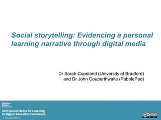 Dr Sarah Copeland (University of Bradford)
and Dr John Couperthwaite (PebblePad)
Social storytelling: Evidencing a personal
learning narrative through digital media
 