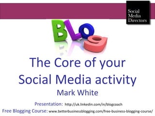 The Core of your Social Media activity Mark White   Presentation:   http://uk.linkedin.com/in/blogcoach Free Blogging Course:   www.betterbusinessblogging.com/free-business-blogging-course/ 