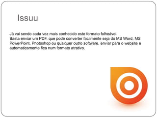 Issuu
Já vai sendo cada vez mais conhecido este formato folheável.
Basta enviar um PDF, que pode converter facilmente seja do MS Word, MS
PowerPoint, Photoshop ou qualquer outro software, enviar para o website e
automaticamente fica num formato atrativo.

 