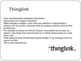 Thinglink
Uma nova ferramenta realmente interessante.
Agora pode criar imagens interativas.
Basta carregar a imagem, clicar onde quer adicionar a interatividade e
colocar o link do recurso, que pode estar em qualquer website social (muitos
já referimos).
Por exemplo se colocar um link do Youtube, numa planta de um hotel, ao
passar o rato nessa zona será possível ver o interior desse quarto ou a vista
para o mar.
Pode adicionar tanta interatividade quanto desejar. E vai conseguir fazer em
poucos minutos.
Vale a pena experimentar

 