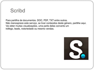 Scribd
Para partilha de documentos. DOC, PDF, TXT entre outros.
Não menospreze este serviço, se tiver conteúdos deste género, partilhe aqui.
Vai obter muitas visualizações, uma parte delas converte um
tráfego, leads, notoriedade ou mesmo vendas.

 