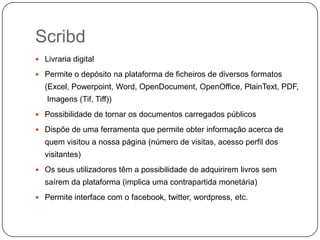 Scribd
 Livraria digital
 Permite o depósito na plataforma de ficheiros de diversos formatos

(Excel, Powerpoint, Word, OpenDocument, OpenOffice, PlainText, PDF,
Imagens (Tif, Tiff))
 Possibilidade de tornar os documentos carregados públicos
 Dispõe de uma ferramenta que permite obter informação acerca de

quem visitou a nossa página (número de visitas, acesso perfil dos
visitantes)
 Os seus utilizadores têm a possibilidade de adquirirem livros sem

saírem da plataforma (implica uma contrapartida monetária)
 Permite interface com o facebook, twitter, wordpress, etc.

 