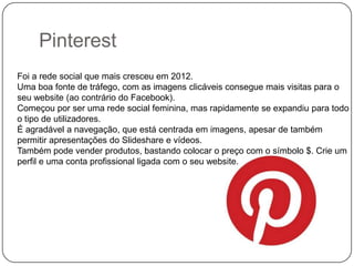 Pinterest
Foi a rede social que mais cresceu em 2012.
Uma boa fonte de tráfego, com as imagens clicáveis consegue mais visitas para o
seu website (ao contrário do Facebook).
Começou por ser uma rede social feminina, mas rapidamente se expandiu para todo
o tipo de utilizadores.
É agradável a navegação, que está centrada em imagens, apesar de também
permitir apresentações do Slideshare e vídeos.
Também pode vender produtos, bastando colocar o preço com o símbolo $. Crie um
perfil e uma conta profissional ligada com o seu website.

 
