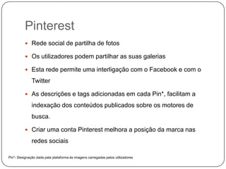 Pinterest
 Rede social de partilha de fotos
 Os utilizadores podem partilhar as suas galerias
 Esta rede permite uma interligação com o Facebook e com o

Twitter
 As descrições e tags adicionadas em cada Pin*, facilitam a

indexação dos conteúdos publicados sobre os motores de
busca.
 Criar uma conta Pinterest melhora a posição da marca nas

redes sociais
Pin*- Designação dada pela plataforma às imagens carregadas pelos utilizadores

 