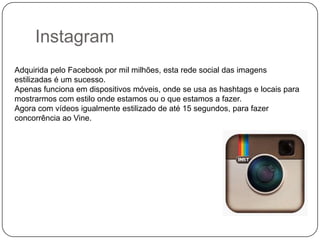 Instagram
Adquirida pelo Facebook por mil milhões, esta rede social das imagens
estilizadas é um sucesso.
Apenas funciona em dispositivos móveis, onde se usa as hashtags e locais para
mostrarmos com estilo onde estamos ou o que estamos a fazer.
Agora com vídeos igualmente estilizado de até 15 segundos, para fazer
concorrência ao Vine.

 