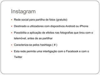 Instagram
 Rede social para partilha de fotos (gratuito)
 Destinado a utilizadores com dispositivos Android ou iPhone
 Possibilita a aplicação de efeitos nas fotografias que tirou com o

telemóvel, antes de as partilhar
 Caracteriza-se pelos hashtags ( # )
 Esta rede permite uma interligação com o Facebook e com o

Twitter

 