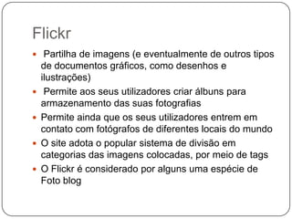 Flickr
 Partilha de imagens (e eventualmente de outros tipos






de documentos gráficos, como desenhos e
ilustrações)
Permite aos seus utilizadores criar álbuns para
armazenamento das suas fotografias
Permite ainda que os seus utilizadores entrem em
contato com fotógrafos de diferentes locais do mundo
O site adota o popular sistema de divisão em
categorias das imagens colocadas, por meio de tags
O Flickr é considerado por alguns uma espécie de
Foto blog

 