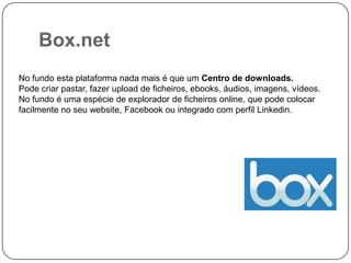Box.net
No fundo esta plataforma nada mais é que um Centro de downloads.
Pode criar pastar, fazer upload de ficheiros, ebooks, áudios, imagens, vídeos.
No fundo é uma espécie de explorador de ficheiros online, que pode colocar
facilmente no seu website, Facebook ou integrado com perfil Linkedin.

 