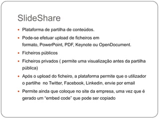 SlideShare
 Plataforma de partilha de conteúdos.
 Pode-se efetuar upload de ficheiros em

formato, PowerPoint, PDF, Keynote ou OpenDocument.
 Ficheiros públicos
 Ficheiros privados ( permite uma visualização antes da partilha

pública)
 Após o upload do ficheiro, a plataforma permite que o utilizador

o partilhe no Twitter, Facebook, Linkedin, envie por email
 Permite ainda que coloque no site da empresa, uma vez que é

gerado um “embed code” que pode ser copiado

 