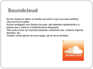 Soundcloud
Se tem áudios (e detém os direitos de autor) é aqui que deve partilhar.
Até uma hora é grátis.
Áudios protegidos com direitos de autor, são detetado rapidamente e a
pessoa que o colocou é imediatamente bloqueada.
Mas pode enviar por exemplo podcasts, audiobook seu, músicas originais
(bandas), etc.
Existem vários planos de conta paga, até ao envio ilimitado.

 