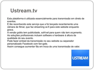 Ustream.tv
Esta plataforma é utilizada essencialmente para transmissão em direto de
eventos.
É tão reconhecido este serviço que a foi lançada recentemente uma
câmara de filmar, que faz streaming wi-fi para este website enquanto
grava.
A versão grátis tem publicidade, sofrível para quem não tem orçamento.
As soluções profissionais incluem software e hardware à altura da
qualidade do seu evento.
Pode fazer embed da transmissão no seu website ou separador
personalizado Facebook com fan-gate.
Assim consegue aumentar fãs em troca de uma transmissão de valor.

 
