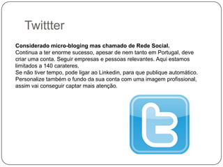 Twittter
Considerado micro-bloging mas chamado de Rede Social.
Continua a ter enorme sucesso, apesar de nem tanto em Portugal, deve
criar uma conta. Seguir empresas e pessoas relevantes. Aqui estamos
limitados a 140 carateres.
Se não tiver tempo, pode ligar ao Linkedin, para que publique automático.
Personalize também o fundo da sua conta com uma imagem profissional,
assim vai conseguir captar mais atenção.

 