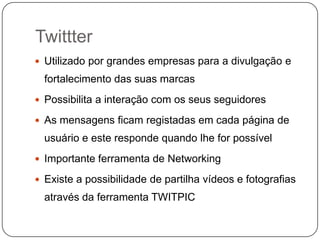 Twittter
 Utilizado por grandes empresas para a divulgação e

fortalecimento das suas marcas
 Possibilita a interação com os seus seguidores
 As mensagens ficam registadas em cada página de

usuário e este responde quando lhe for possível
 Importante ferramenta de Networking
 Existe a possibilidade de partilha vídeos e fotografias

através da ferramenta TWITPIC

 