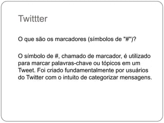 Twittter
O que são os marcadores (símbolos de "#")?
O símbolo de #, chamado de marcador, é utilizado
para marcar palavras-chave ou tópicos em um
Tweet. Foi criado fundamentalmente por usuários
do Twitter com o intuito de categorizar mensagens.

 