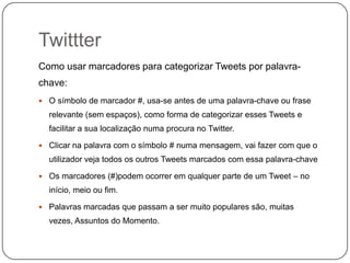 Twittter
Como usar marcadores para categorizar Tweets por palavrachave:
 O símbolo de marcador #, usa-se antes de uma palavra-chave ou frase

relevante (sem espaços), como forma de categorizar esses Tweets e
facilitar a sua localização numa procura no Twitter.
 Clicar na palavra com o símbolo # numa mensagem, vai fazer com que o

utilizador veja todos os outros Tweets marcados com essa palavra-chave
 Os marcadores (#)podem ocorrer em qualquer parte de um Tweet – no

início, meio ou fim.
 Palavras marcadas que passam a ser muito populares são, muitas

vezes, Assuntos do Momento.

 